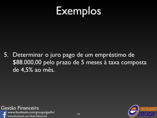 Gestão Financeira 
www.facebook.com/groups/gesfin/ 
www.facebook.com/AdmFabioLima 
Exemplos 
5. Determinar o juro pago de um empréstimo de 
$88.000,00 pelo prazo de 5 meses à taxa composta 
de 4,5% ao mês. 
17 
 