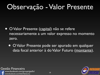 Observação - Valor Presente 
• O Valor Presente (capital) não se refere 
necessariamente a um valor expresso no momento 
zero. 
• O Valor Presente pode ser apurado em qualquer 
data focal anterior à do Valor Futuro (montante). 
Gestão Financeira 
www.facebook.com/groups/gesfin/ 
www.facebook.com/AdmFabioLima 
19 
 