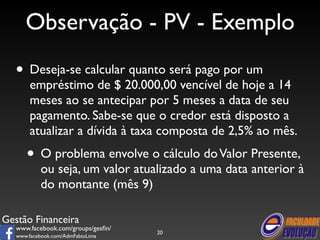 Observação - PV - Exemplo 
• Deseja-se calcular quanto será pago por um 
empréstimo de $ 20.000,00 vencível de hoje a 14 
meses ao se antecipar por 5 meses a data de seu 
pagamento. Sabe-se que o credor está disposto a 
atualizar a dívida à taxa composta de 2,5% ao mês. 
• O problema envolve o cálculo do Valor Presente, 
ou seja, um valor atualizado a uma data anterior à 
do montante (mês 9) 
Gestão Financeira 
www.facebook.com/groups/gesfin/ 
www.facebook.com/AdmFabioLima 
20 
 