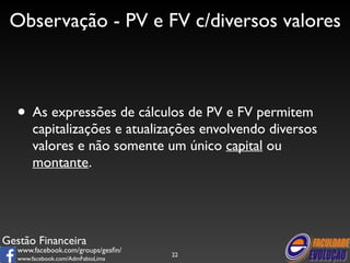 Observação - PV e FV c/diversos valores 
• As expressões de cálculos de PV e FV permitem 
capitalizações e atualizações envolvendo diversos 
valores e não somente um único capital ou 
montante. 
Gestão Financeira 
www.facebook.com/groups/gesfin/ 
www.facebook.com/AdmFabioLima 
22 
 