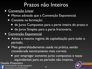 • Convenção Linear 
• Menos adotada que a Convenção Exponencial. 
• Consiste na formação: 
• de Juros Compostos para a parte inteira do prazo; e 
• de Juros Simples para a parte fracionária. 
• Convenção Exponencial 
• Adota o mesmo regime de capitalização para todo o 
período. 
• Mais generalizadamente usada na prática, sendo 
considerada tecnicamente mais correta 
• por empregar somente juros compostos e taxas 
equivalentes para os período não inteiros. 
Gestão Financeira 
Prazos não Inteiros 
www.facebook.com/groups/gesfin/ 
www.facebook.com/AdmFabioLima 
26 
 