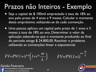 Prazos não Inteiros - Exemplo 
• Seja o capital de $ 100mil emprestado à taxa de 18% ao 
ano pelo prazo de 4 anos e 9 meses. Calcular o montante 
deste empréstimo utilizando-se de cada convenção. 
• Uma pessoa aplicou um capital pelo prazo de 1 anos e 5 
meses à taxa de 18% ao ano. Determinar o valor da 
aplicação sabendo-se que o montante produzido ao final 
do período atinge $ 24.800,00. Resolver o problema 
utilizando as convenções linear e exponencial. 
Gestão Financeira 
www.facebook.com/groups/gesfin/ 
www.facebook.com/AdmFabioLima 
28 
 