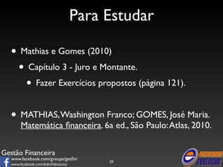 Gestão Financeira 
www.facebook.com/groups/gesfin/ 
www.facebook.com/AdmFabioLima 
Para Estudar 
• Mathias e Gomes (2010) 
• Capítulo 3 - Juro e Montante. 
• Fazer Exercícios propostos (página 121). 
! 
• MATHIAS, Washington Franco; GOMES, José Maria. 
Matemática financeira. 6a ed., São Paulo: Atlas, 2010. 
29 
 