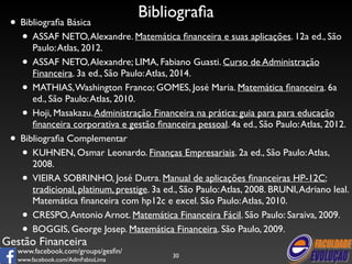 Gestão Financeira 
www.facebook.com/groups/gesfin/ 
www.facebook.com/AdmFabioLima 
Bibliografia 
• Bibliografia Básica 
• ASSAF NETO, Alexandre. Matemática financeira e suas aplicações. 12a ed., São 
Paulo: Atlas, 2012. 
• ASSAF NETO, Alexandre; LIMA, Fabiano Guasti. Curso de Administração 
Financeira. 3a ed., São Paulo: Atlas, 2014. 
• MATHIAS, Washington Franco; GOMES, José Maria. Matemática financeira. 6a 
ed., São Paulo: Atlas, 2010. 
• Hoji, Masakazu. Administração Financeira na prática: guia para para educação 
financeira corporativa e gestão financeira pessoal. 4a ed., São Paulo: Atlas, 2012. 
• Bibliografia Complementar 
• KUHNEN, Osmar Leonardo. Finanças Empresariais. 2a ed., São Paulo: Atlas, 
2008. 
• VIEIRA SOBRINHO, José Dutra. Manual de aplicações financeiras HP-12C: 
tradicional, platinum, prestige. 3a ed., São Paulo: Atlas, 2008. BRUNI, Adriano leal. 
Matemática financeira com hp12c e excel. São Paulo: Atlas, 2010. 
• CRESPO, Antonio Arnot. Matemática Financeira Fácil. São Paulo: Saraiva, 2009. 
• BOGGIS, George Josep. Matemática Financeira. São Paulo, 2009. 
30 
