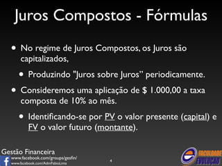 Juros Compostos - Fórmulas 
• No regime de Juros Compostos, os Juros são 
capitalizados, 
• Produzindo "Juros sobre Juros” periodicamente. 
• Consideremos uma aplicação de $ 1.000,00 a taxa 
composta de 10% ao mês. 
• Identificando-se por PV o valor presente (capital) e 
FV o valor futuro (montante). 
Gestão Financeira 
www.facebook.com/groups/gesfin/ 
www.facebook.com/AdmFabioLima 
4 
 