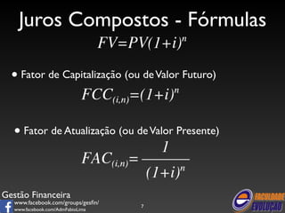 Juros Compostos - Fórmulas 
• Fator de Capitalização (ou de Valor Futuro) 
• Fator de Atualização (ou de Valor Presente) 
Gestão Financeira 
www.facebook.com/groups/gesfin/ 
www.facebook.com/AdmFabioLima 
7 
 