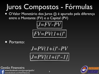 Juros Compostos - Fórmulas 
• O Valor Monetário dos Juros (J) é apurado pela diferença 
entre o Montante (FV) e o Capital (PV) 
Gestão Financeira 
www.facebook.com/groups/gesfin/ 
www.facebook.com/AdmFabioLima 
9 
• Portanto: 
 