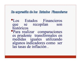 •L
 Los     Estados Fi
         Et d        Financieros
                           i
 que se recopilan            son
 históricos
•Para realizar comparaciones
 es prudente transfórmales en
 medidas iguales utilizando
 algunos indicadores como ser
 las tasas de inflación .
 