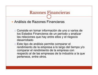 Razones Financieras

Análisis de Razones Financieras

 Consiste en tomar información de uno o varios de
 los Estados Financieros d un período y analizar
 l E t d Fi          i    de        í d       li
 las relaciones que hay entre ellos y el negocio
 desarrollado
 Este tipo de análisis permite comparar el
 rendimiento de la empresa a lo largo del tiempo y/o
 comparar el rendimiento de la empresa con
      p                            p
 respecto al de las empresas de la industria a la que
 pertenece, entre otros.
 