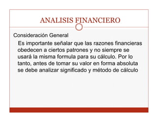 ANALISIS FINANCIERO

Consideración General
 Es importante señalar que las razones financieras
 obedecen a ciertos patrones y no siempre se
 usará la misma formula para su cálculo. Por lo
 tanto, antes de tomar su valor en forma absoluta
 se d b analizar significado y método d cálculo
    debe      li   i ifi d       ét d de ál l
 
