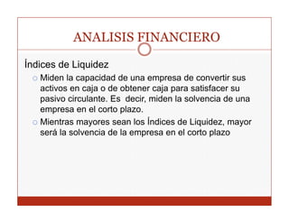 ANALISIS FINANCIERO
Índices de Liquidez
             q
   Miden la capacidad de una empresa de convertir sus
   activos en caja o de obtener caja para satisfacer su
   pasivo circulante Es decir miden la solvencia de una
           circulante.    decir,
   empresa en el corto plazo.
   Mientras mayores sean los Índices de Liquidez, mayor
                 y                         q      ,    y
   será la solvencia de la empresa en el corto plazo
 