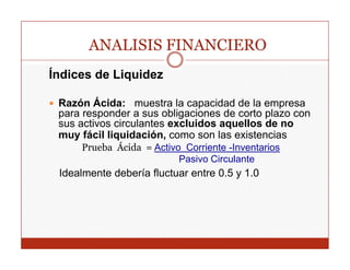ANALISIS FINANCIERO
Índices de Liquidez

 Razón Ácida: muestra la capacidad de la empresa
 p
 para responder a sus obligaciones de corto p
          p                g                plazo con
 sus activos circulantes excluidos aquellos de no
 muy fácil liquidación, como son las existencias
     Prueba Ácida = Activo Corriente -Inventarios
                          Pasivo Circulante
 Idealmente debería fluctuar entre 0.5 y 1.0
 