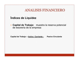 ANALISIS FINANCIERO

Índices de Liquidez
             q

  Capital de Trabajo: muestra la reserva potencial
  de tesorería de la empresa


Capital de Trabajo = Activo Corriente -   Pasivo Circulante
 