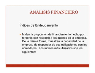 ANALISIS FINANCIERO

Índices de Endeudamiento

 Miden la proporción de financiamiento hecho por
 terceros con respecto a los dueños de la empresa.
 De la misma forma muestran la capacidad de la
              forma,
 empresa de responder de sus obligaciones con los
 acreedores. Los índices más utilizados son los
 siguientes:
 