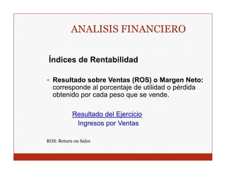 ANALISIS FINANCIERO

 Índices de Rentabilidad

  Resultado sobre Ventas (ROS) o Margen Neto:
  corresponde al porcentaje de utilidad o pérdida
  obtenido por cada p
           p        peso q se vende.
                         que

           Resultado del Ejercicio
            Ingresos por Ventas

ROS: Return on Sales
 
