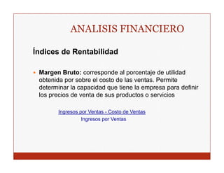 ANALISIS FINANCIERO

Índices de Rentabilidad

 Margen Bruto: corresponde al p
     g                 p         porcentaje de utilidad
                                         j
 obtenida por sobre el costo de las ventas. Permite
 determinar la capacidad que tiene la empresa para definir
 los precios de venta de sus p
     p                       productos o servicios

       Ingresos por Ventas - Costo de Ventas
                 Ingresos por Ventas
 
