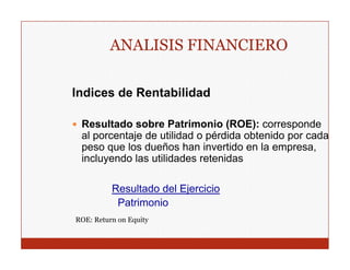 ANALISIS FINANCIERO

Indices de Rentabilidad

 Resultado sobre Patrimonio (ROE): corresponde
 al porcentaje de utilidad o pérdida obtenido por cada
 p
 peso q los dueños han invertido en la empresa,
       que                                    p
 incluyendo las utilidades retenidas

          Resultado d l Ej i i
          R    lt d del Ejercicio
           Patrimonio
ROE: Return on Equity
 