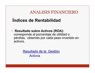 ANALISIS FINANCIERO
Índices de Rentabilidad

 Resultado sobre Activos (ROA):
corresponde al porcentaje de utilidad o
pérdida, obtenido por cada peso invertido en
activos.
activos


      Resultado d l G tió
      R   lt d de la Gestión
         Activos
 