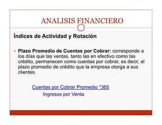 ANALISIS FINANCIERO
Índices de Actividad y Rotación

 Plazo Promedio de Cuentas por Cobrar: corresponde a
 los días
 l dí que l ventas, t t las en efectivo como las
              las   t   tanto l      f ti         l
 crédito, permanecen como cuentas por cobrar, es decir, el
 plazo promedio de crédito que la empresa otorga a sus
 clientes.
  li t


       Cuentas por Cobrar P
       C    t      C b    Promedio *365
                               di
           Ingresos por Venta
 