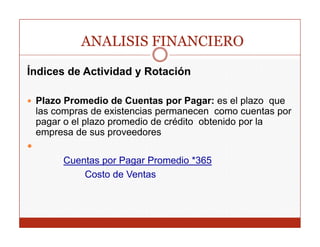 ANALISIS FINANCIERO
Índices de Actividad y Rotación

 Plazo Promedio de Cuentas por Pagar: es el plazo que
 las
 l compras d existencias permanecen como cuentas por
              de i t    i                            t
 pagar o el plazo promedio de crédito obtenido por la
 empresa de sus proveedores

      Cuentas por Pagar Promedio *365
          Costo de Ventas
 