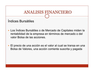 ANALISIS FINANCIERO

Índices Bursátiles

 Los Índices Bursátiles o de Mercado de Capitales miden la
                                           p
 rentabilidad de la empresa en términos de mercado o del
 valor Bolsa de las acciones.

 El precio de una acción es el valor al cual se transa en una
 Bolsa de Valores, una acción corriente suscrita y pagada
                  ,                                 p g
 