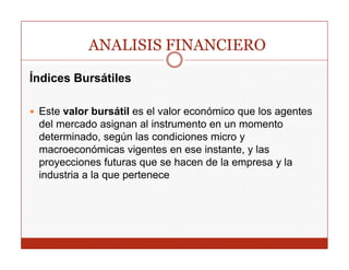 ANALISIS FINANCIERO
Índices Bursátiles

 Este valor bursátil es el valor económico que los agentes
 del mercado asignan al instrumento en un momento
 determinado, según las condiciones micro y
 macroeconómicas vigentes en ese instante, y las
 proyecciones futuras que se hacen de la empresa y la
 industria a la que pertenece
 