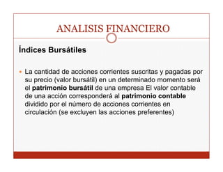 ANALISIS FINANCIERO

Índices Bursátiles

 La cantidad de acciones corrientes suscritas y pagadas p
                                                p g     por
 su precio (valor bursátil) en un determinado momento será
 el patrimonio bursátil de una empresa El valor contable
 de una acción corresponderá al patrimonio contable
 dividido por el número de acciones corrientes en
 circulación (se excluyen las acciones preferentes)
 