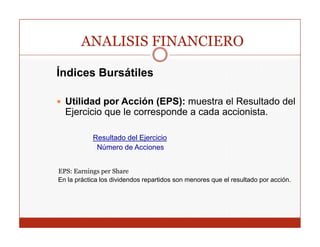 ANALISIS FINANCIERO

Índices Bursátiles

  Utilidad por Acción (EPS): muestra el Resultado del
  Ejercicio que le corresponde a cada accionista.

            Resultado del Ejercicio
             Número de Acciones


EPS:
EPS Earnings per Share
En la práctica los dividendos repartidos son menores que el resultado por acción.
 