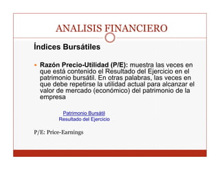 ANALISIS FINANCIERO
Índices Bursátiles

  Razón Precio-Utilidad (P/E): muestra las veces en
  q
  que está contenido el Resultado del Ejercicio en el
                                         j
  patrimonio bursátil. En otras palabras, las veces en
  que debe repetirse la utilidad actual para alcanzar el
  valor de mercado (económico) del patrimonio de la
  empresa

          Patrimonio Bursátil
         Resultado del Ejercicio

P/E: Price-Earnings
 