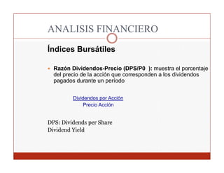 ANALISIS FINANCIERO
Índices Bursátiles

  Razón Dividendos-Precio (DPS/P0 ): muestra el porcentaje
  del precio de la acción que corresponden a los dividendos
  pagados durante un período


         Dividendos por Acción
             Precio Acción


DPS: Dividends per Share
Dividend Yield
 