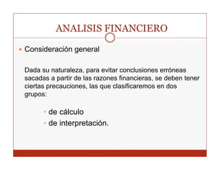 ANALISIS FINANCIERO

Consideración general
              g

Dada su naturaleza, para evitar conclusiones erróneas
sacadas a partir de las razones financieras, se deben tener
ciertas precauciones, las que clasificaremos en dos
grupos:

      • de cálculo
      • de interpretación.
 