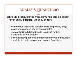 ANALISIS FINANCIERO
Entre las precauciones más comunes que se deben
 tener en su cálculo, se encuentran:

   los ét d
   l métodos contables cambian entre empresas, l
                    t bl       bi     t             luego
   las razones pueden ser no comparables;
   una contabilidad distorsionada implicará índices
                                     p
   financieros distorsionados
   la contabilidad puede estar intencionalmente manipulada
   con el fin de mejorar algunas; razones financieras
 