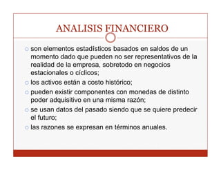 ANALISIS FINANCIERO
son elementos estadísticos basados en saldos de un
momento dado que pueden no ser representativos de la
realidad de la empresa, sobretodo en negocios
estacionales o cíclicos;
los activos están a costo histórico;
pueden existir componentes con monedas de distinto
poder adquisitivo en una misma razón;
se usan datos del pasado siendo que se quiere predecir
el futuro;
las razones se expresan en términos anuales.
 