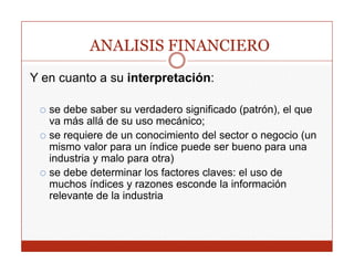 ANALISIS FINANCIERO
Y en cuanto a su interpretación:

   se debe saber su verdadero significado (patrón), el que
   va más allá de su uso mecánico;
   se requiere de un conocimiento del sector o negocio (un
   mismo valor para un índice puede ser bueno para una
   industria y malo para otra)
   se debe determinar los factores claves: el uso de
   muchos índices y razones esconde la información
   relevante de la industria
 