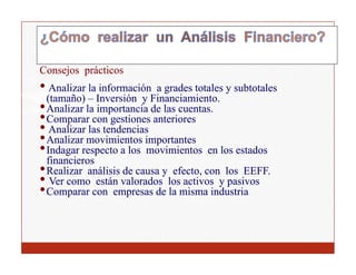 Consejos prácticos
• A li la información a grades totales y subtotales
   Analizar l i f      ió        d t t l       bt t l
  (tamaño) – Inversión y Financiamiento.
• Analizar la importancia de las cuentas.
• Comparar con gestiones anteriores
• Analizar las tendencias
• Analizar movimientos importantes
• Indagar respecto a los movimientos en los estados
      g       p
  financieros
• Realizar análisis de causa y efecto, con los EEFF.
• Ver como están valorados los activos y pasivos
•CComparar con empresas de la misma industria
                           d l i        i d ti
 