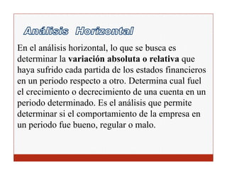 En el análisis horizontal, lo que se busca es
determinar la variación absoluta o relativa que
haya sufrido cada partida de los estados financieros
en un periodo respecto a otro. Determina cual fuel
el crecimiento o decrecimiento de una cuenta en un
periodo determinado. Es el análisis que permite
determinar si el comportamiento de la empresa en
un periodo fue bueno, regular o malo.
 