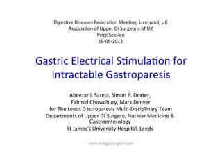 Diges-ve	
  Diseases	
  Federa-on	
  Mee-ng,	
  Liverpool,	
  UK	
  
             Associa-on	
  of	
  Upper	
  GI	
  Surgeons	
  of	
  UK	
  
                                Prize	
  Session	
  
                                 19-­‐06-­‐2012	
  



Gastric	
  Electrical	
  S-mula-on	
  for	
  
   Intractable	
  Gastroparesis	
  
                       Abeezar	
  I.	
  Sarela,	
  Simon	
  P.	
  Dexter,	
  
                       	
  Fahmid	
  Chowdhury,	
  Mark	
  Denyer	
  
    	
  for	
  The	
  Leeds	
  Gastroparesis	
  Mul--­‐Disciplinary	
  Team	
  
   Departments	
  of	
  Upper	
  GI	
  Surgery,	
  Nuclear	
  Medicine	
  &	
  
                                    Gastroenterology	
  
                    St	
  James’s	
  University	
  Hospital,	
  Leeds	
  
                                              	
  
                            www.foregutsurgeon.com	
  
 