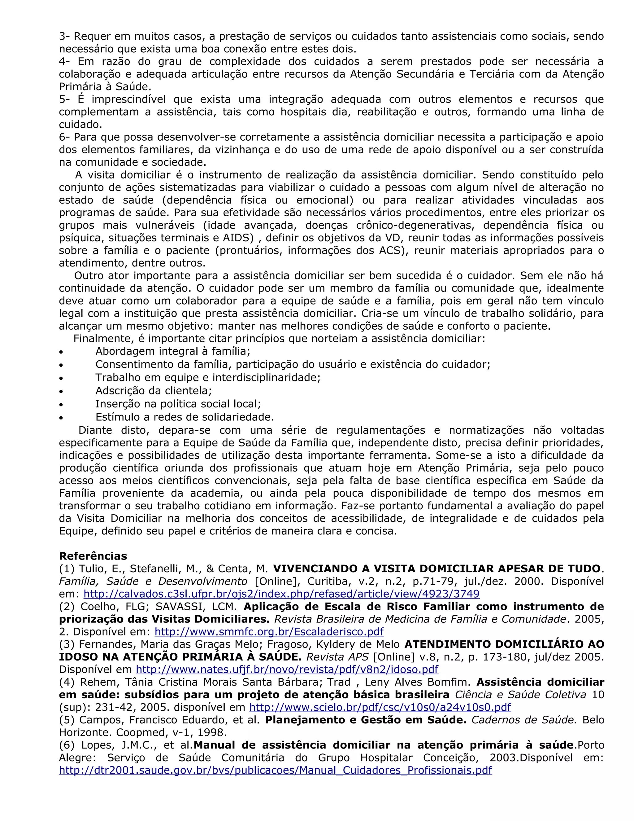 3- Requer em muitos casos, a prestação de serviços ou cuidados tanto assistenciais como sociais, sendo
necessário que exista uma boa conexão entre estes dois.
4- Em razão do grau de complexidade dos cuidados a serem prestados pode ser necessária a
colaboração e adequada articulação entre recursos da Atenção Secundária e Terciária com da Atenção
Primária à Saúde.
5- É imprescindível que exista uma integração adequada com outros elementos e recursos que
complementam a assistência, tais como hospitais dia, reabilitação e outros, formando uma linha de
cuidado.
6- Para que possa desenvolver-se corretamente a assistência domiciliar necessita a participação e apoio
dos elementos familiares, da vizinhança e do uso de uma rede de apoio disponível ou a ser construída
na comunidade e sociedade.
A visita domiciliar é o instrumento de realização da assistência domiciliar. Sendo constituído pelo
conjunto de ações sistematizadas para viabilizar o cuidado a pessoas com algum nível de alteração no
estado de saúde (dependência física ou emocional) ou para realizar atividades vinculadas aos
programas de saúde. Para sua efetividade são necessários vários procedimentos, entre eles priorizar os
grupos mais vulneráveis (idade avançada, doenças crônico-degenerativas, dependência física ou
psíquica, situações terminais e AIDS) , definir os objetivos da VD, reunir todas as informações possíveis
sobre a família e o paciente (prontuários, informações dos ACS), reunir materiais apropriados para o
atendimento, dentre outros.
Outro ator importante para a assistência domiciliar ser bem sucedida é o cuidador. Sem ele não há
continuidade da atenção. O cuidador pode ser um membro da família ou comunidade que, idealmente
deve atuar como um colaborador para a equipe de saúde e a família, pois em geral não tem vínculo
legal com a instituição que presta assistência domiciliar. Cria-se um vínculo de trabalho solidário, para
alcançar um mesmo objetivo: manter nas melhores condições de saúde e conforto o paciente.
Finalmente, é importante citar princípios que norteiam a assistência domiciliar:
• Abordagem integral à família;
• Consentimento da família, participação do usuário e existência do cuidador;
• Trabalho em equipe e interdisciplinaridade;
• Adscrição da clientela;
• Inserção na política social local;
• Estímulo a redes de solidariedade.
Diante disto, depara-se com uma série de regulamentações e normatizações não voltadas
especificamente para a Equipe de Saúde da Família que, independente disto, precisa definir prioridades,
indicações e possibilidades de utilização desta importante ferramenta. Some-se a isto a dificuldade da
produção científica oriunda dos profissionais que atuam hoje em Atenção Primária, seja pelo pouco
acesso aos meios científicos convencionais, seja pela falta de base científica específica em Saúde da
Família proveniente da academia, ou ainda pela pouca disponibilidade de tempo dos mesmos em
transformar o seu trabalho cotidiano em informação. Faz-se portanto fundamental a avaliação do papel
da Visita Domiciliar na melhoria dos conceitos de acessibilidade, de integralidade e de cuidados pela
Equipe, definido seu papel e critérios de maneira clara e concisa.
Referências
(1) Tulio, E., Stefanelli, M., & Centa, M. VIVENCIANDO A VISITA DOMICILIAR APESAR DE TUDO.
Família, Saúde e Desenvolvimento [Online], Curitiba, v.2, n.2, p.71-79, jul./dez. 2000. Disponível
em: http://calvados.c3sl.ufpr.br/ojs2/index.php/refased/article/view/4923/3749
(2) Coelho, FLG; SAVASSI, LCM. Aplicação de Escala de Risco Familiar como instrumento de
priorização das Visitas Domiciliares. Revista Brasileira de Medicina de Família e Comunidade. 2005,
2. Disponível em: http://www.smmfc.org.br/Escaladerisco.pdf
(3) Fernandes, Maria das Graças Melo; Fragoso, Kyldery de Melo ATENDIMENTO DOMICILIÁRIO AO
IDOSO NA ATENÇÃO PRIMÁRIA À SAÚDE. Revista APS [Online] v.8, n.2, p. 173-180, jul/dez 2005.
Disponível em http://www.nates.ufjf.br/novo/revista/pdf/v8n2/idoso.pdf
(4) Rehem, Tânia Cristina Morais Santa Bárbara; Trad , Leny Alves Bomfim. Assistência domiciliar
em saúde: subsídios para um projeto de atenção básica brasileira Ciência e Saúde Coletiva 10
(sup): 231-42, 2005. disponível em http://www.scielo.br/pdf/csc/v10s0/a24v10s0.pdf
(5) Campos, Francisco Eduardo, et al. Planejamento e Gestão em Saúde. Cadernos de Saúde. Belo
Horizonte. Coopmed, v-1, 1998.
(6) Lopes, J.M.C., et al.Manual de assistência domiciliar na atenção primária à saúde.Porto
Alegre: Serviço de Saúde Comunitária do Grupo Hospitalar Conceição, 2003.Disponível em:
http://dtr2001.saude.gov.br/bvs/publicacoes/Manual_Cuidadores_Profissionais.pdf
 
