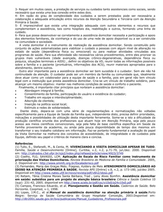 3- Requer em muitos casos, a prestação de serviços ou cuidados tanto assistenciais como sociais, sendo
necessário que exista uma boa conexão entre estes dois.
4- Em razão do grau de complexidade dos cuidados a serem prestados pode ser necessária a
colaboração e adequada articulação entre recursos da Atenção Secundária e Terciária com da Atenção
Primária à Saúde.
5- É imprescindível que exista uma integração adequada com outros elementos e recursos que
complementam a assistência, tais como hospitais dia, reabilitação e outros, formando uma linha de
cuidado.
6- Para que possa desenvolver-se corretamente a assistência domiciliar necessita a participação e apoio
dos elementos familiares, da vizinhança e do uso de uma rede de apoio disponível ou a ser construída
na comunidade e sociedade.
A visita domiciliar é o instrumento de realização da assistência domiciliar. Sendo constituído pelo
conjunto de ações sistematizadas para viabilizar o cuidado a pessoas com algum nível de alteração no
estado de saúde (dependência física ou emocional) ou para realizar atividades vinculadas aos
programas de saúde. Para sua efetividade são necessários vários procedimentos, entre eles priorizar os
grupos mais vulneráveis (idade avançada, doenças crônico-degenerativas, dependência física ou
psíquica, situações terminais e AIDS) , definir os objetivos da VD, reunir todas as informações possíveis
sobre a família e o paciente (prontuários, informações dos ACS), reunir materiais apropriados para o
atendimento, dentre outros.
Outro ator importante para a assistência domiciliar ser bem sucedida é o cuidador. Sem ele não há
continuidade da atenção. O cuidador pode ser um membro da família ou comunidade que, idealmente
deve atuar como um colaborador para a equipe de saúde e a família, pois em geral não tem vínculo
legal com a instituição que presta assistência domiciliar. Cria-se um vínculo de trabalho solidário, para
alcançar um mesmo objetivo: manter nas melhores condições de saúde e conforto o paciente.
Finalmente, é importante citar princípios que norteiam a assistência domiciliar:
• Abordagem integral à família;
• Consentimento da família, participação do usuário e existência do cuidador;
• Trabalho em equipe e interdisciplinaridade;
• Adscrição da clientela;
• Inserção na política social local;
• Estímulo a redes de solidariedade.
Diante disto, depara-se com uma série de regulamentações e normatizações não voltadas
especificamente para a Equipe de Saúde da Família que, independente disto, precisa definir prioridades,
indicações e possibilidades de utilização desta importante ferramenta. Some-se a isto a dificuldade da
produção científica oriunda dos profissionais que atuam hoje em Atenção Primária, seja pelo pouco
acesso aos meios científicos convencionais, seja pela falta de base científica específica em Saúde da
Família proveniente da academia, ou ainda pela pouca disponibilidade de tempo dos mesmos em
transformar o seu trabalho cotidiano em informação. Faz-se portanto fundamental a avaliação do papel
da Visita Domiciliar na melhoria dos conceitos de acessibilidade, de integralidade e de cuidados pela
Equipe, definido seu papel e critérios de maneira clara e concisa.
Referências
(1) Tulio, E., Stefanelli, M., & Centa, M. VIVENCIANDO A VISITA DOMICILIAR APESAR DE TUDO.
Família, Saúde e Desenvolvimento [Online], Curitiba, v.2, n.2, p.71-79, jul./dez. 2000. Disponível
em: http://calvados.c3sl.ufpr.br/ojs2/index.php/refased/article/view/4923/3749
(2) Coelho, FLG; SAVASSI, LCM. Aplicação de Escala de Risco Familiar como instrumento de
priorização das Visitas Domiciliares. Revista Brasileira de Medicina de Família e Comunidade. 2005,
2. Disponível em: http://www.smmfc.org.br/Escaladerisco.pdf
(3) Fernandes, Maria das Graças Melo; Fragoso, Kyldery de Melo ATENDIMENTO DOMICILIÁRIO AO
IDOSO NA ATENÇÃO PRIMÁRIA À SAÚDE. Revista APS [Online] v.8, n.2, p. 173-180, jul/dez 2005.
Disponível em http://www.nates.ufjf.br/novo/revista/pdf/v8n2/idoso.pdf
(4) Rehem, Tânia Cristina Morais Santa Bárbara; Trad , Leny Alves Bomfim. Assistência domiciliar
em saúde: subsídios para um projeto de atenção básica brasileira Ciência e Saúde Coletiva 10
(sup): 231-42, 2005. disponível em http://www.scielo.br/pdf/csc/v10s0/a24v10s0.pdf
(5) Campos, Francisco Eduardo, et al. Planejamento e Gestão em Saúde. Cadernos de Saúde. Belo
Horizonte. Coopmed, v-1, 1998.
(6) Lopes, J.M.C., et al.Manual de assistência domiciliar na atenção primária à saúde.Porto
Alegre: Serviço de Saúde Comunitária do Grupo Hospitalar Conceição, 2003.Disponível em:
http://dtr2001.saude.gov.br/bvs/publicacoes/Manual_Cuidadores_Profissionais.pdf
 