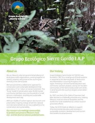 Grupo Ecológico Sierra Gorda I.A.P
Grupo Ecológico Sierra Gorda I.A.P (GESG) was
founded in 1987 by a small group of local residents
in response to the alarming levels of destruction
and deforestation occurring throughout the
region. Investing in environmental education and
community outreach projects, one by one the 600+
communities of the Sierra Gorda joined with GESG
in what became the country’s largest conservation
movement.
By 1997, one third of the State of Queretaro had
been decreed as a federally protected area, creating
Mexico’s most eco-diverse Biosphere, and the
world’s first to be established as a direct result of
grassroots efforts.
Today, the GESG leads an alliance in support
of environmental education and restoration,
sustainable economic development and tourism
that benefits local landowners.
About us Our history
We are Mexico’s only non-governmental alliance of
local grass-roots organizations, working together to
restore, preserve, and conserve the stunning bio-
diversity of the Sierra Gorda.
We have pioneered a collaborative approach to
conservationand sustainable development that
generates a 17 to 1 return on social investment. This
“living” model of conservation sees 35,000 trained
community members carry out thousands of small
actions in restoration, recycling and sustainable
development each day.
With our models of carbon capture, eco-tourism, and
preservation inspiring change at both the national
and international level, we are now a global force for
conservation and sustainability.
Our mission is to mobilize communities
to protect and preserve Mexico’s most
eco- andbio-diverse natural protected area.
 