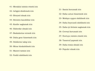 41- Merakini tatmin etmek icin 42- Acligini dindirmek icin 43- Bireysel olmak icin 44- Stresten kacabilme icin 45- Konfor saglamak icin 46- Haberdar olmak icin 47- Baskalarina vermek icin 48- Daha genc hissetmek icin 49- Hobilerini takip icin 50- Miras birakabilmek icin 51- Manevi tatmin icin 52- Farkli olabilmek icin 31- Sanini korumak icin 32- Daha ustun hissetmek icin 33- Modaya uygun olabilmek icin 34- Daha heyecanli olabilmek icin 35- Daha iyi iletisim saglamak icin 36- Cevreyi korumak icin 37- Durtuyu tatmin etmek icin 38- Tasarruf yapmak icin 39- Daha temiz olmak icin 40- Populer olmak icin 