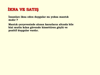 İnsanları ikna eden duygular mı yoksa mantık mıdır ? Mantık çerçevesinde alınan kararların altında bile bizi mutlu kılan güvende hissettiren güçlü ve pozitif duygular vardır.   İKNA VE SATIŞ 
