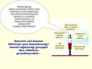 Satıcının asıl başarısı tüketiciye para kazandıracağı/tasaruf sağlayacağı gerçegini ikna edebilirse gerçekleşecektir..   MÜŞTERİLER, SİZİN SATTIĞINIZ ÜRÜN VEYA SERVİSLE İLGİLENMEZLER. ONLARIN İLGİLENDİKLERİ, SADECE ve SADECE  KENDİ İHTİYAÇ VE BEKLENTİLERİNİN KARŞILANIP KARŞILANMADIĞIDIR. 