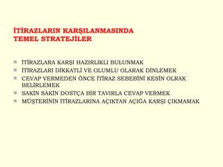 İTİRAZLARIN KARŞILANMASINDA TEMEL STRATEJİLER İTİRAZLARA KARŞI HAZIRLIKLI BULUNMAK İTİRAZLARI DİKKATLİ VE OLUMLU OLARAK DİNLEMEK CEVAP VERMEDEN ÖNCE İTİRAZ SEBEBİNİ KESİN OLRAK BELİRLEMEK SAKİN SAKİN DOSTÇA BİR TAVIRLA CEVAP VERMEK MÜŞTERİNİN İTİRAZLARINA AÇIKTAN AÇIĞA KARŞI ÇIKMAMAK 