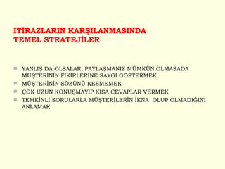 İTİRAZLARIN KARŞILANMASINDA TEMEL STRATEJİLER YANLIŞ DA OLSALAR, PAYLAŞMANIZ MÜMKÜN OLMASADA MÜŞTERİNİN FİKİRLERİNE SAYGI GÖSTERMEK MÜŞTERİNİN SÖZÜNÜ KESMEMEK ÇOK UZUN KONUŞMAYIP KISA CEVAPLAR VERMEK TEMKİNLİ SORULARLA MÜŞTERİLERİN İKNA  OLUP OLMADIĞINI ANLAMAK 
