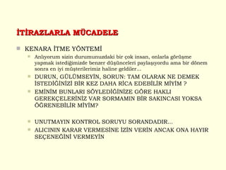 İTİRAZLARLA MÜCADELE KENARA İTME YÖNTEMİ Anlıyorum sizin durumunuzdaki bir çok insan, onlarla görüşme yapmak istediğimizde benzer düşünceleri paylaşıyordu ama bir dönem sonra en iyi müşterilerimiz haline geldiler... DURUN, GÜLÜMSEYİN, SORUN: TAM OLARAK NE DEMEK İSTEDİĞİNİZİ BİR KEZ DAHA RİCA EDEBİLİR MİYİM ? EMİNİM BUNLARI SÖYLEDİĞİNİZE GÖRE HAKLI GEREKÇELERİNİZ VAR SORMAMIN BİR SAKINCASI YOKSA ÖĞRENEBİLİR MİYİM? UNUTMAYIN KONTROL SORUYU SORANDADIR... ALICININ KARAR VERMESİNE İZİN VERİN ANCAK ONA HAYIR SEÇENEĞİNİ VERMEYİN  