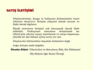 SATIŞ İLETİŞİMİ Düşüncelerimiz, duygu ve hafızamız iletişimimizin temel tabiatını oluşturur. İletişim yüzeysel olarak sunum ve ilişki olarak algılanır.  Klasik satıcıların iletişimi çok konuşmak olarak ifade edilebilir. Profesyonel satıcıların iletişiminde ise tüketicinin zihnini satışa hazırlamak ve satışa kapamaya yönelik bir dizi bilinçli eylem serisi yer alır. Düşünceler Görüntülere dayalıdır kelimelere değil. Çoğu iletişim sözlü değildir.  Plasebo Etkisi-  Tüketicileri ve Satıcıların Biliç Altı Etkileşimi Dİş Hekimi-Ağrı Kesici Örneği 
