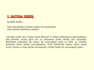 I. SATIŞA GİRİŞ  KLASİK SATIŞ... Satış alanındaki sorunlar sadece bu merkezden yola çıkarak çözülmeye çalışılır.  ‘  Bundan yıllar önce hiçbir yerde Renault ve Tofaş reklamlarını göremezdiniz. Hep beraber sıraya girer bir yıl sonrasına araba almak için çalışırdık. Buzdolabı reklamları da yoktu, iki seçeneğiniz vardı ya AEG, ya Arçelik, ikisinden birini almak zorundaydınız. Ford 1920’lerde sadece siyah araba üretti, herkes o rengi almak zorundaydı, çünkü başka bir seçeneğiniz yoktu.’  
