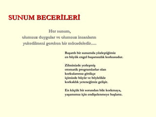 Her sunum, olumsuz duygular ve olumsuz insanların  yokedilmesi gereken bir mücadeledir..... SUNUM BECERİLERİ Başarılı bir sunumda  yüzleştiğimiz en büyük engel  başarısızlık  korku sudur .  Z ihninizde   yerleşmiş  otomatik programlar lar olan  korkularımız  gittikçe   içimizde büyür  ve  böylelikle korkaklık  yeteneği miz  gelişir .   E n küçük bir sorundan bile  korkmaya,  yaşamımız için endişelenmeye  başlar ız . 