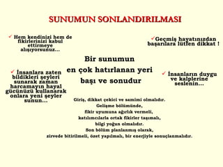 SUNUMUN SONLANDIRILMASI Bir sunumun  en çok hatırlanan yeri  başı ve sonudur İnsanlara zaten bildikleri şeyleri sunarak zaman harcamayın hayal gücünüzü kullanarak onlara yeni şeyler sunun... Hem kendinizi hem de fikirlerinizi kabul ettirmeye alışıyorsunuz... Geçmiş hayatınızdan başarılara lütfen dikkat ! İnsanların duygu ve kalplerine seslenin... G iriş ,  dikkat çekici  ve  samimi olmalıdır. G elişme bölümü nde, fikir uyumu na ağırlık vermeli ,  katılımcılarla  ortak fikirler taşımalı, bilgi  yoğun  olmalıdır. Son b ölüm planlanm ış olarak , zirvede bitirilmeli , özet  yapılmalı ,  bir enerjiyle sonuçlanmalıdır. 